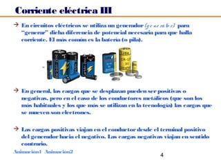 Corriente eléctrica III
 En circuitos eléctricos se utiliza un generador (g e ne rá to r) para
  “generar” dicha diferencia de potencial necesaria para que halla
  corriente. El más común es la batería (o pila).




 En general, las cargas que se desplazan pueden ser positivas o
  negativas, pero en el caso de los conductores metálicos (que son los
  más habituales y los que más se utilizan en la tecnología) las cargas que
  se mueven son electrones.

 Las cargas positivas viajan en el conductor desde el terminal positivo
  del generador hacia el negativo. Las cargas negativas viajan en sentido
  contrario.
Animación1 Animación2
                                                          4
 