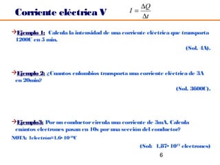 ∆Q
 Corriente eléctrica V                       I=
                                                ∆t

Ejemplo 1: Calcula la intensidad de una corriente eléctrica que transporta
 1200C en 5 min.
                                                                   (Sol. 4A).



Ejemplo 2: ¿Cuantos culombios transporta una corriente eléctrica de 3A
 en 20min?
                                                            (Sol. 3600C).




Ejemplo3: Por un conductor circula una corriente de 3mA. Calcula
 cuántos electrones pasan en 10s por una sección del conductor?
NOTA: 1electrón=1.6• 10-19C
                                                 (Sol: 1,87• 1017 electrones)
                                                         6
 