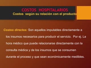COSTOS HOSPITALARIOS
Costos según su relación con el producto
Costos directos: Son aquellos imputables directamente a
los insumos necesarios para producir el servicio. Por ej. La
hora médico que puede relacionarse directamente con la
consulta médica y de los insumos que se consumen
durante el proceso y que sean económicamente medibles.
 