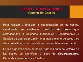 COSTOS HOSPITALARIOS
Centro de Costos
Para realizar y analizar la cuantificación de los costos,
usualmente se establecen centros de costo que
corresponden a unidades funcionales (Departamento o
Sección de una organización o establecimiento de salud), es
decir cuantificar sus costos de producción final o intermedia.
En las organizaciones de salud, para los fines del cálculo de
los costos se identifican 3 tipos de Departamentos:
Generales, Intermedios y Finales.
 