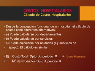 COSTOS HOSPITALARIOS
Cálculo de Costos Hospitalarios
• Desde la concepción funcional de un hospital, el cálculo de
costos tiene diferentes alternativas:
• a) Puede calcularse por departamentos
• b) Puede calcularse por servicios
• c) Puede calcularse por unidades (Ej. servicios de
• apoyo). El cálculo es similar
• Ej: Costo Total Dpto. X, periodo X = Costo Promedio
• Nº de Productos Dpto X periodo X
 