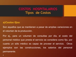 COSTOS HOSPITALARIOS
Tipos de Costos
a)Costos fijos:
Son aquellos que se mantienen a pesar de amplias variaciones en
el volumen de la producción.
Por ej., para un volumen de consultas por día, el costo del
personal médico que presta el servicio se considera como fijo, por
cuanto un sólo médico es capaz de proveer el servicio. Otros
ejemplos son las construcciones, los salarios del personal
permanente.
•
 