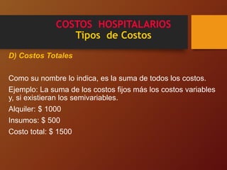 COSTOS HOSPITALARIOS
Tipos de Costos
D) Costos Totales
Como su nombre lo indica, es la suma de todos los costos.
Ejemplo: La suma de los costos fijos más los costos variables
y, si existieran los semivariables.
Alquiler: $ 1000
Insumos: $ 500
Costo total: $ 1500
 