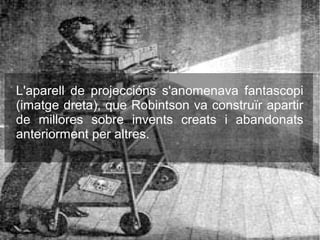L'aparell de projeccións s'anomenava fantascopi
(imatge dreta), que Robintson va construïr apartir
de millores sobre invents creats i abandonats
anteriorment per altres.
 