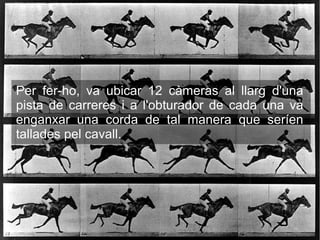 Per fer-ho, va ubicar 12 càmeras al llarg d'una
pista de carreres i a l'obturador de cada una va
enganxar una corda de tal manera que seríen
tallades pel cavall.
 