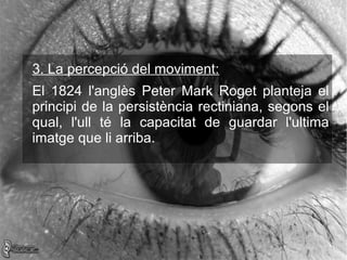 3. La percepció del moviment:
El 1824 l'anglès Peter Mark Roget planteja el
principi de la persistència rectiniana, segons el
qual, l'ull té la capacitat de guardar l'ultima
imatge que li arriba.
 