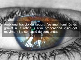 Amb una fracció de segon, l'estímul lluminós és
gravat a la retina, i això proporciona visió del
moviment i la sensació de contiunïtat.
 