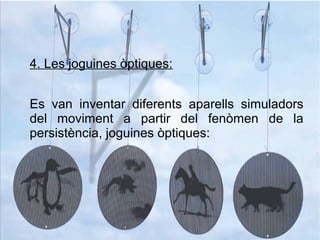 4. Les joguines òptiques:
Es van inventar diferents aparells simuladors
del moviment a partir del fenòmen de la
persistència, joguines òptiques:
 