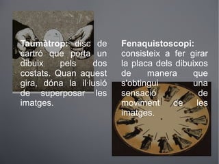 Taumàtrop: disc de
cartró que porta un
dibuix pels dos
costats. Quan aquest
gira, dóna la il·lusió
de superposar les
imatges.
Fenaquistoscopi:
consisteix a fer girar
la placa dels dibuixos
de manera que
s'obtingui una
sensació de
moviment de les
imatges.
 