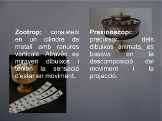Zootrop: consisteix
en un cilindre de
metall amb ranures
verticals. Através es
miraven dibuixos i
tenien la sensació
d'estar en moviment.
Praxinoscopi:
precursor dels
dibuixos animats, es
basava en la
descomposició del
moviment i la
projecció.
 