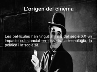 L'origen del cinemaL'origen del cinema
Les pel·lícules han tingut al llarg del segle XX un
impacte substancial en les arts, la tecnologia, la
política i la societat.
 