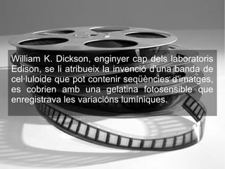 William K. Dickson, enginyer cap dels laboratoris
Edison, se li atribueix la invenció d'una banda de
cel·luloide que pot contenir seqüències d'imatges,
es cobrien amb una gelatina fotosensible que
enregistrava les variacións lumíniques.
 