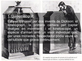 1. Quinematògraf:
Estava compost per dos invents de Dickson: el
kinetograph, la primera càmera per captar
imatges en moviment; i el kinetoscope, un
espècie d'armari amb un visor individual que,
per unes monedes, l'espectador podia veure un
cel·lulòide que girava continuament.
 