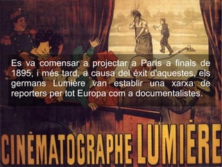 Es va comensar a projectar a París a finals de
1895, i més tard, a causa del éxit d'aquestes, els
germans Lumière van establir una xarxa de
reporters per tot Europa com a documentalistes.
 