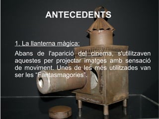 ANTECEDENTS
1. La llanterna màgica:
Abans de l'aparició del cinema, s'utilitzaven
aquestes per projectar imatges amb sensació
de moviment. Unes de les més utilitzades van
ser les “Fantasmagories”.
 