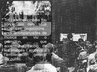 Tot i això, el cinema fou
sonor des dels seus
incis. Les projeccións
eren acompanyades de
música en viu o
gramòfon, que
accentuava l'acció de
les imatges i ajudava a
l'ambientació general
del públic.
 