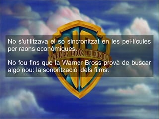No s'utilitzava el so sincronitzat en les pel·lícules
per raons econòmiques.
No fou fins que la Warner Bross provà de buscar
algo nou: la sonorització dels films.
 