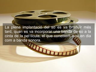 La plena implantació del so es va produïr més
tard, quan es va incorporar una banda de so a la
cinta de la pel·lícula, el que coneixem avui en dia
com a banda sonora.
 