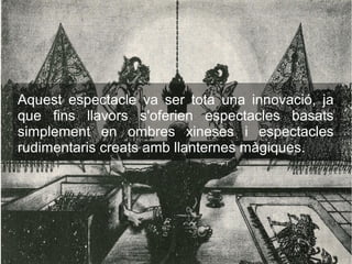 Aquest espectacle va ser tota una innovació, ja
que fins llavors s'oferien espectacles basats
simplement en ombres xineses i espectacles
rudimentaris creats amb llanternes màgiques.
 