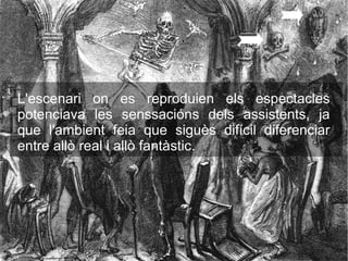 L'escenari on es reproduien els espectacles
potenciava les senssacións dels assistents, ja
que l'ambient feia que siguès difícil diferenciar
entre allò real i allò fantàstic.
 