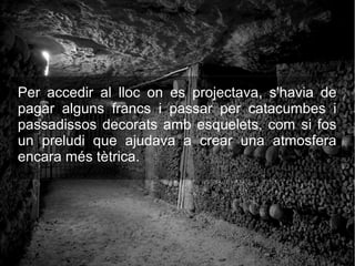 Per accedir al lloc on es projectava, s'havia de
pagar alguns francs i passar per catacumbes i
passadissos decorats amb esquelets, com si fos
un preludi que ajudava a crear una atmosfera
encara més tètrica.
 
