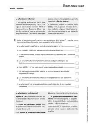 Unidad 4. Ficha de trabajo II
Nombre y apellidos: ..............................................................................................................................
                     .............................................................................................................................




             La urbanización industrial                                     pacios urbanos, los ensanches, para la
                                                                            burguesía, y barrios obreros.
             El proceso de urbanización creció nota-
             blemente entre el siglo XIX y 1975. En el                      El desarrollo urbano se aceleró entre
             siglo XIX las ciudades crecieron debido al                     1950 y 1975, surgiendo alrededor de mu-
             éxodo rural, como Barcelona, Bilbao y Ma-                      chas ciudades polígonos industriales y ba-
             drid. En muchas de ellas se derribaron las                     rrios obreros que acogieron a la población
             antiguas murallas y se crearon nuevos es-                      procedente del campo.



         3    Indica si las siguientes afirmaciones son verdaderas (V) o falsas (F) y escribe correc-
              tamente las falsas. Consulta, si es necesario, tu libro de texto

              a) La urbanización española se aceleró durante los siglos XIX y XX. .....................

              b) Las ciudades españolas apenas crecieron durante el siglo XIX........................

              c) El crecimiento urbano español significó la aparición de ensanches y de barrios
                 obreros. .....................................................................................................

              d) Los ensanches fueron ampliaciones de la ciudad para albergar a los
                 obreros. .....................................................................................................

              e) Entre 1950 y 1975 el crecimiento urbano español se estancó.......................

              f) Los barrios obreros surgidos durante el siglo XIX acogieron a población
                 emigrante del campo. .................................................................................

              g) Los ensanches tuvieron una construcción de peor calidad que los barrios
                 obreros. .....................................................................................................

              h) La urbanización de la época industrial provocó el derribo de las murallas
                 medievales. ...............................................................................................
                                                                                                                                                     © GRUPO ANAYA, S.A. Ciencias Sociales 2.º ESO. Material fotocopiable autorizado.




             La urbanización postindustrial                                 tria como motor del crecimiento urbano.

             A partir de 1975 comienza una nueva eta-                       – Las grandes ciudades frenan su creci-
             pa en el proceso de urbanización caracte-                      miento al trasladarse parte de su pobla-
             rizada por:                                                    ción y de sus actividades hacia ciudades
                                                                            medias y núcleos próximos.
             – El freno del crecimiento urbano, debi-
             do a la disminución del crecimiento natu-                      Como resultado, la urbanización se ha dis-
             ral y del éxodo rural.                                         persado sobre espacios cada vez más
                                                                            amplios.
             – La pérdida de importancia de la indus-
 