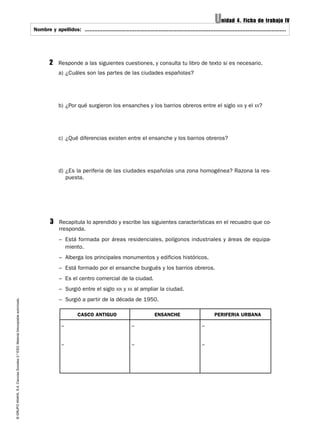 Unidad 4. Ficha de trabajo IV
                                                                                   Nombre y apellidos: ..............................................................................................................................
                                                                                                        .............................................................................................................................




                                                                                            2    Responde a las siguientes cuestiones, y consulta tu libro de texto si es necesario.
                                                                                                 a) ¿Cuáles son las partes de las ciudades españolas?




                                                                                                 b) ¿Por qué surgieron los ensanches y los barrios obreros entre el siglo XIX y el XX?




                                                                                                 c) ¿Qué diferencias existen entre el ensanche y los barrios obreros?




                                                                                                 d) ¿Es la periferia de las ciudades españolas una zona homogénea? Razona la res-
                                                                                                    puesta.




                                                                                            3    Recapitula lo aprendido y escribe las siguientes características en el recuadro que co-
                                                                                                 rresponda.
                                                                                                 – Está formada por áreas residenciales, polígonos industriales y áreas de equipa-
                                                                                                   miento.
                                                                                                 – Alberga los principales monumentos y edificios históricos.
                                                                                                 – Está formado por el ensanche burgués y los barrios obreros.
                                                                                                 – Es el centro comercial de la ciudad.
                                                                                                 – Surgió entre el siglo XIX y XX al ampliar la ciudad.
                                                                                                 – Surgió a partir de la década de 1950.
© GRUPO ANAYA, S.A. Ciencias Sociales 2.º ESO. Material fotocopiable autorizado.




                                                                                                            CASCO ANTIGUO                               ENSANCHE                           PERIFERIA URBANA

                                                                                                   –                                       –                                        –


                                                                                                   –                                       –                                        –
 