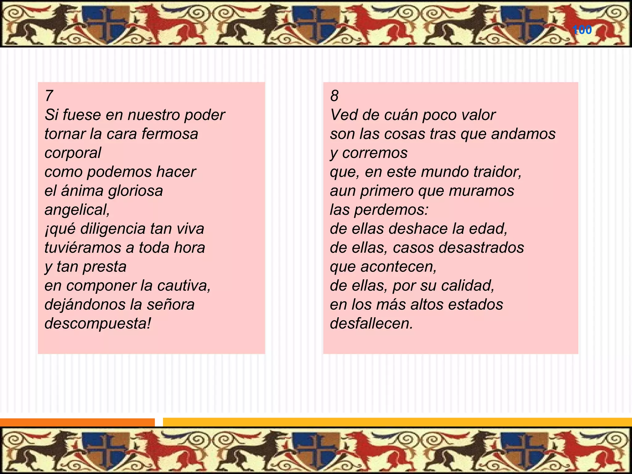 .

100

7
Si fuese en nuestro poder
tornar la cara fermosa
corporal
como podemos hacer
el ánima gloriosa
angelical,
¡qué diligencia tan viva
tuviéramos a toda hora
y tan presta
en componer la cautiva,
dejándonos la señora
descompuesta!

8
Ved de cuán poco valor
son las cosas tras que andamos
y corremos
que, en este mundo traidor,
aun primero que muramos
las perdemos:
de ellas deshace la edad,
de ellas, casos desastrados
que acontecen,
de ellas, por su calidad,
en los más altos estados
desfallecen.

 