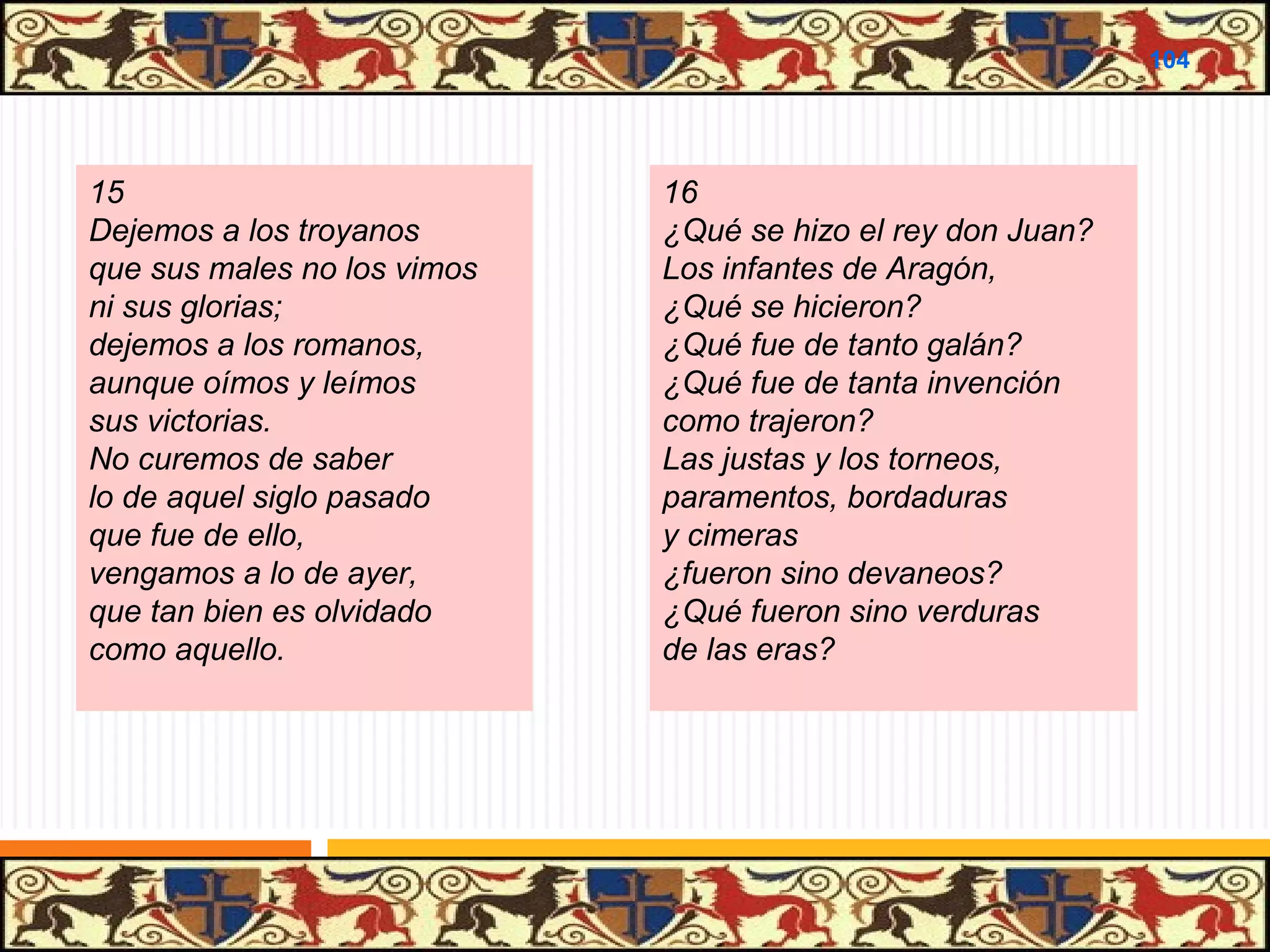 .

104

15
Dejemos a los troyanos
que sus males no los vimos
ni sus glorias;
dejemos a los romanos,
aunque oímos y leímos
sus victorias.
No curemos de saber
lo de aquel siglo pasado
que fue de ello,
vengamos a lo de ayer,
que tan bien es olvidado
como aquello.

16
¿Qué se hizo el rey don Juan?
Los infantes de Aragón,
¿Qué se hicieron?
¿Qué fue de tanto galán?
¿Qué fue de tanta invención
como trajeron?
Las justas y los torneos,
paramentos, bordaduras
y cimeras
¿fueron sino devaneos?
¿Qué fueron sino verduras
de las eras?

 