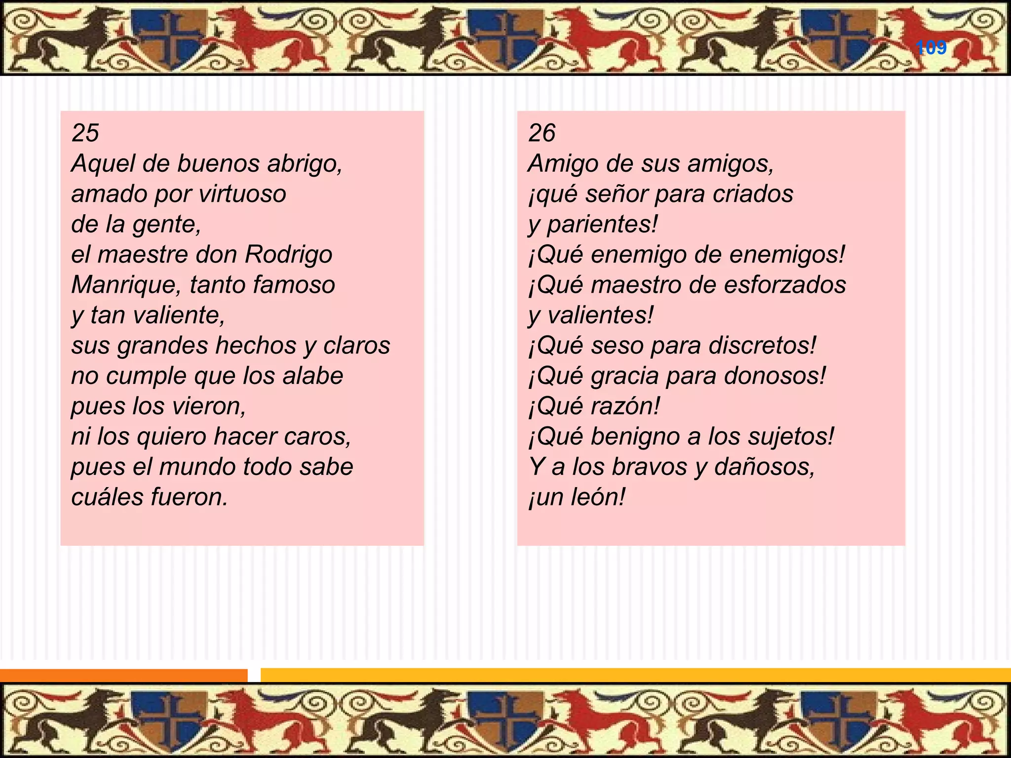 .

109

25
Aquel de buenos abrigo,
amado por virtuoso
de la gente,
el maestre don Rodrigo
Manrique, tanto famoso
y tan valiente,
sus grandes hechos y claros
no cumple que los alabe
pues los vieron,
ni los quiero hacer caros,
pues el mundo todo sabe
cuáles fueron.

26
Amigo de sus amigos,
¡qué señor para criados
y parientes!
¡Qué enemigo de enemigos!
¡Qué maestro de esforzados
y valientes!
¡Qué seso para discretos!
¡Qué gracia para donosos!
¡Qué razón!
¡Qué benigno a los sujetos!
Y a los bravos y dañosos,
¡un león!

 