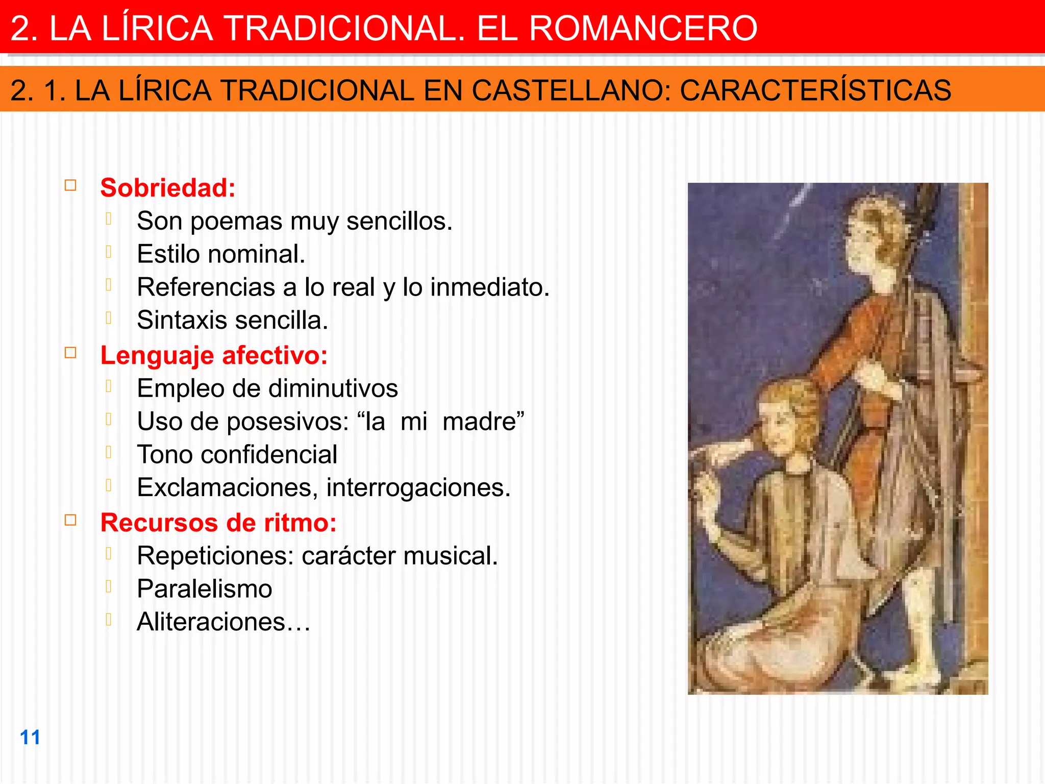 2. LA LÍRICA TRADICIONAL. EL ROMANCERO
2. LA LÍRICA TRADICIONAL. EL ROMANCERO
2. 1. LA LÍRICA TRADICIONAL EN CASTELLANO: CARACTERÍSTICAS






11

Sobriedad:
 Son poemas muy sencillos.
 Estilo nominal.
 Referencias a lo real y lo inmediato.
 Sintaxis sencilla.
Lenguaje afectivo:
 Empleo de diminutivos
 Uso de posesivos: “la mi madre”
 Tono confidencial
 Exclamaciones, interrogaciones.
Recursos de ritmo:
 Repeticiones: carácter musical.
 Paralelismo
 Aliteraciones…

 