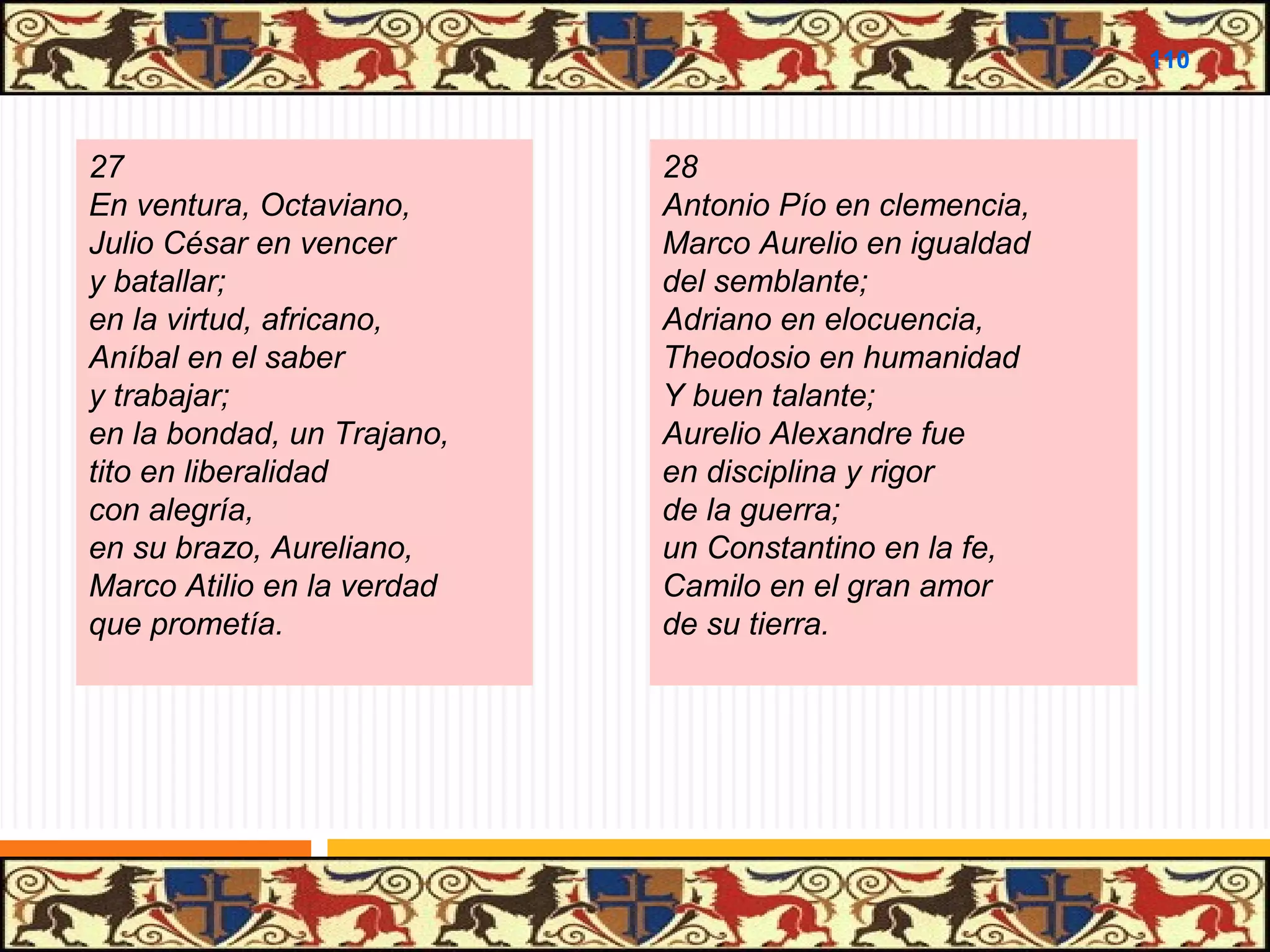.

110

27
En ventura, Octaviano,
Julio César en vencer
y batallar;
en la virtud, africano,
Aníbal en el saber
y trabajar;
en la bondad, un Trajano,
tito en liberalidad
con alegría,
en su brazo, Aureliano,
Marco Atilio en la verdad
que prometía.

28
Antonio Pío en clemencia,
Marco Aurelio en igualdad
del semblante;
Adriano en elocuencia,
Theodosio en humanidad
Y buen talante;
Aurelio Alexandre fue
en disciplina y rigor
de la guerra;
un Constantino en la fe,
Camilo en el gran amor
de su tierra.

 