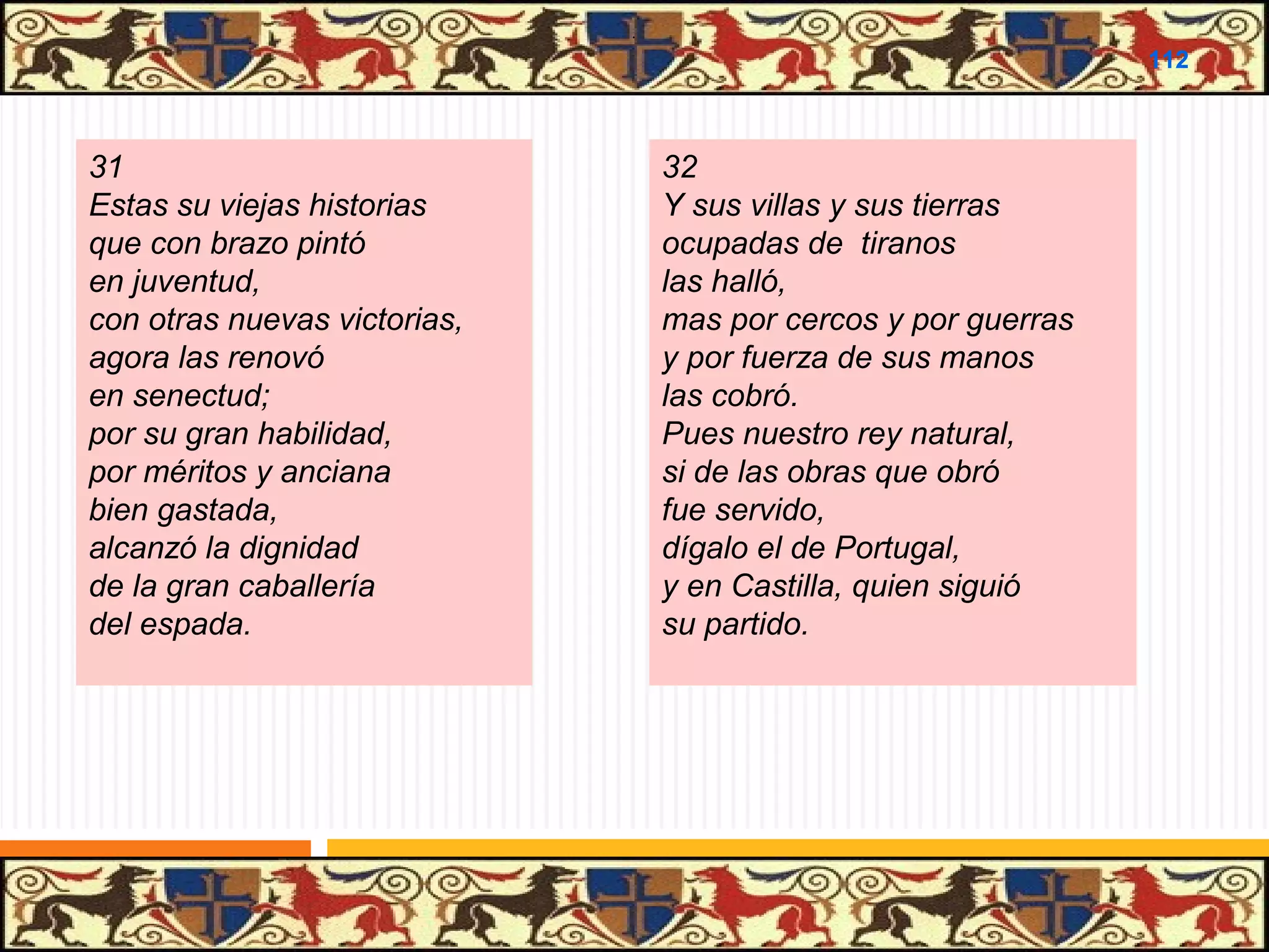 .

112

31
Estas su viejas historias
que con brazo pintó
en juventud,
con otras nuevas victorias,
agora las renovó
en senectud;
por su gran habilidad,
por méritos y anciana
bien gastada,
alcanzó la dignidad
de la gran caballería
del espada.

32
Y sus villas y sus tierras
ocupadas de tiranos
las halló,
mas por cercos y por guerras
y por fuerza de sus manos
las cobró.
Pues nuestro rey natural,
si de las obras que obró
fue servido,
dígalo el de Portugal,
y en Castilla, quien siguió
su partido.

 