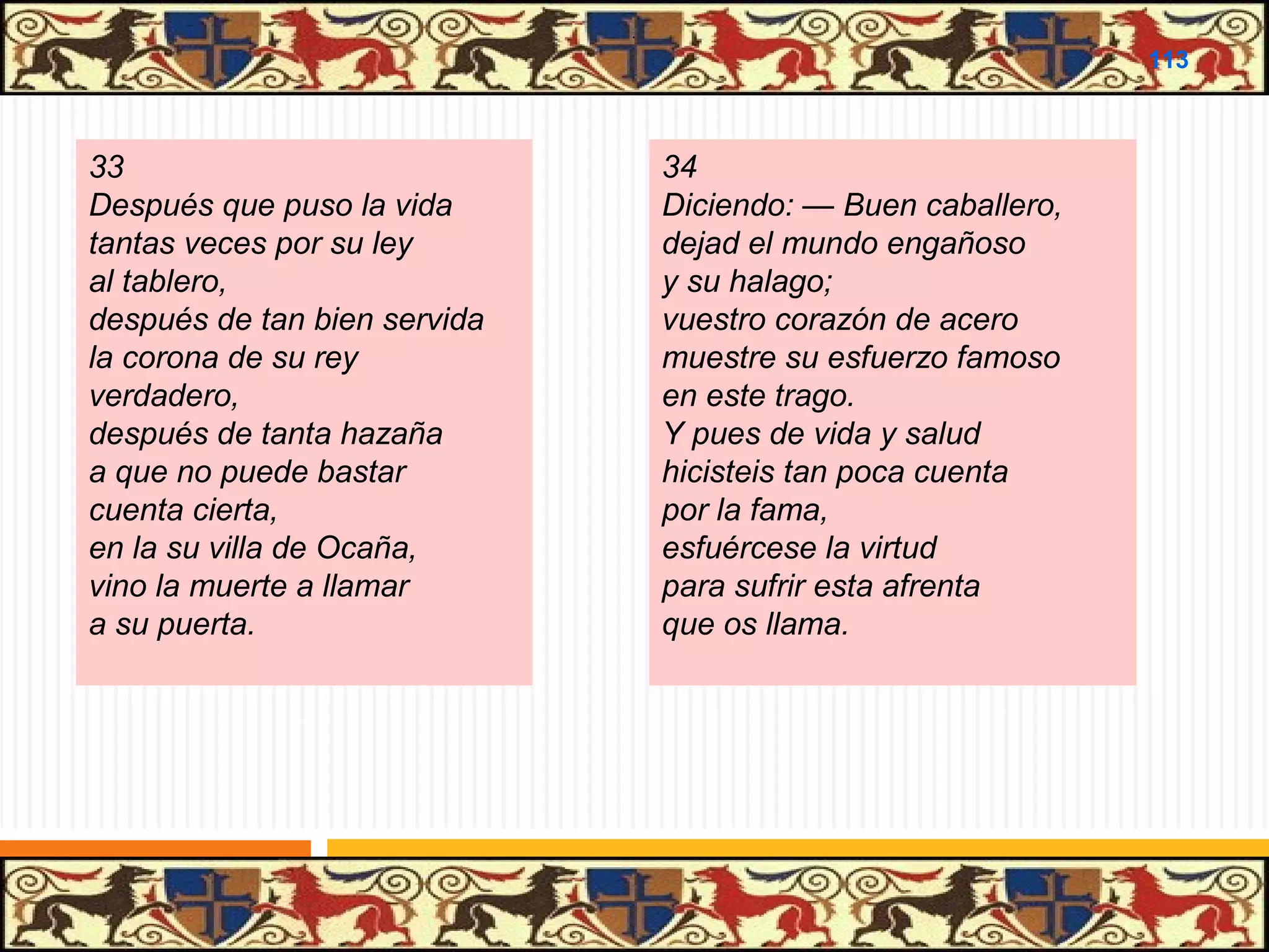 .

113

33
Después que puso la vida
tantas veces por su ley
al tablero,
después de tan bien servida
la corona de su rey
verdadero,
después de tanta hazaña
a que no puede bastar
cuenta cierta,
en la su villa de Ocaña,
vino la muerte a llamar
a su puerta.

34
Diciendo: — Buen caballero,
dejad el mundo engañoso
y su halago;
vuestro corazón de acero
muestre su esfuerzo famoso
en este trago.
Y pues de vida y salud
hicisteis tan poca cuenta
por la fama,
esfuércese la virtud
para sufrir esta afrenta
que os llama.

 