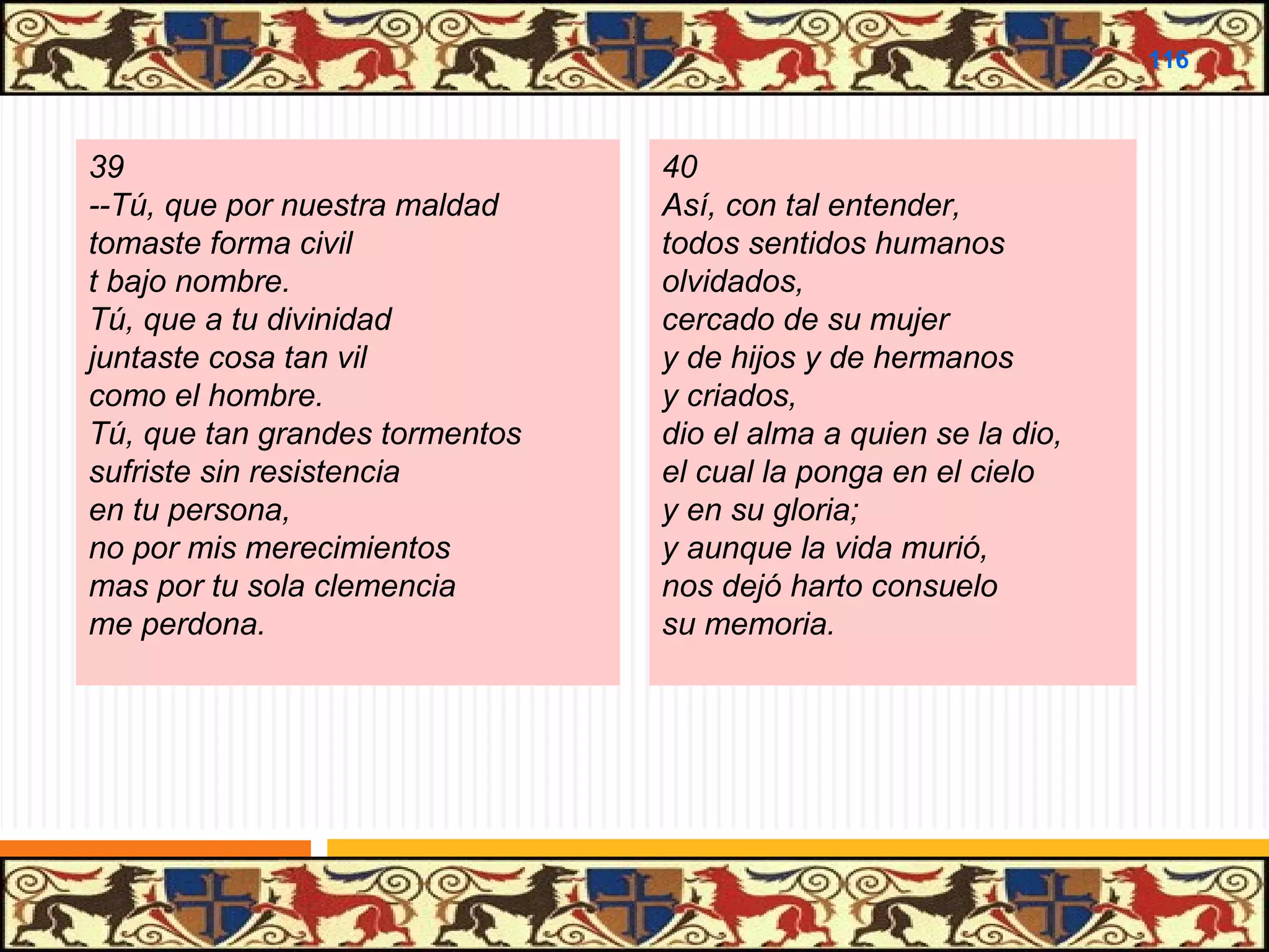 .

116

39
--Tú, que por nuestra maldad
tomaste forma civil
t bajo nombre.
Tú, que a tu divinidad
juntaste cosa tan vil
como el hombre.
Tú, que tan grandes tormentos
sufriste sin resistencia
en tu persona,
no por mis merecimientos
mas por tu sola clemencia
me perdona.

40
Así, con tal entender,
todos sentidos humanos
olvidados,
cercado de su mujer
y de hijos y de hermanos
y criados,
dio el alma a quien se la dio,
el cual la ponga en el cielo
y en su gloria;
y aunque la vida murió,
nos dejó harto consuelo
su memoria.

 