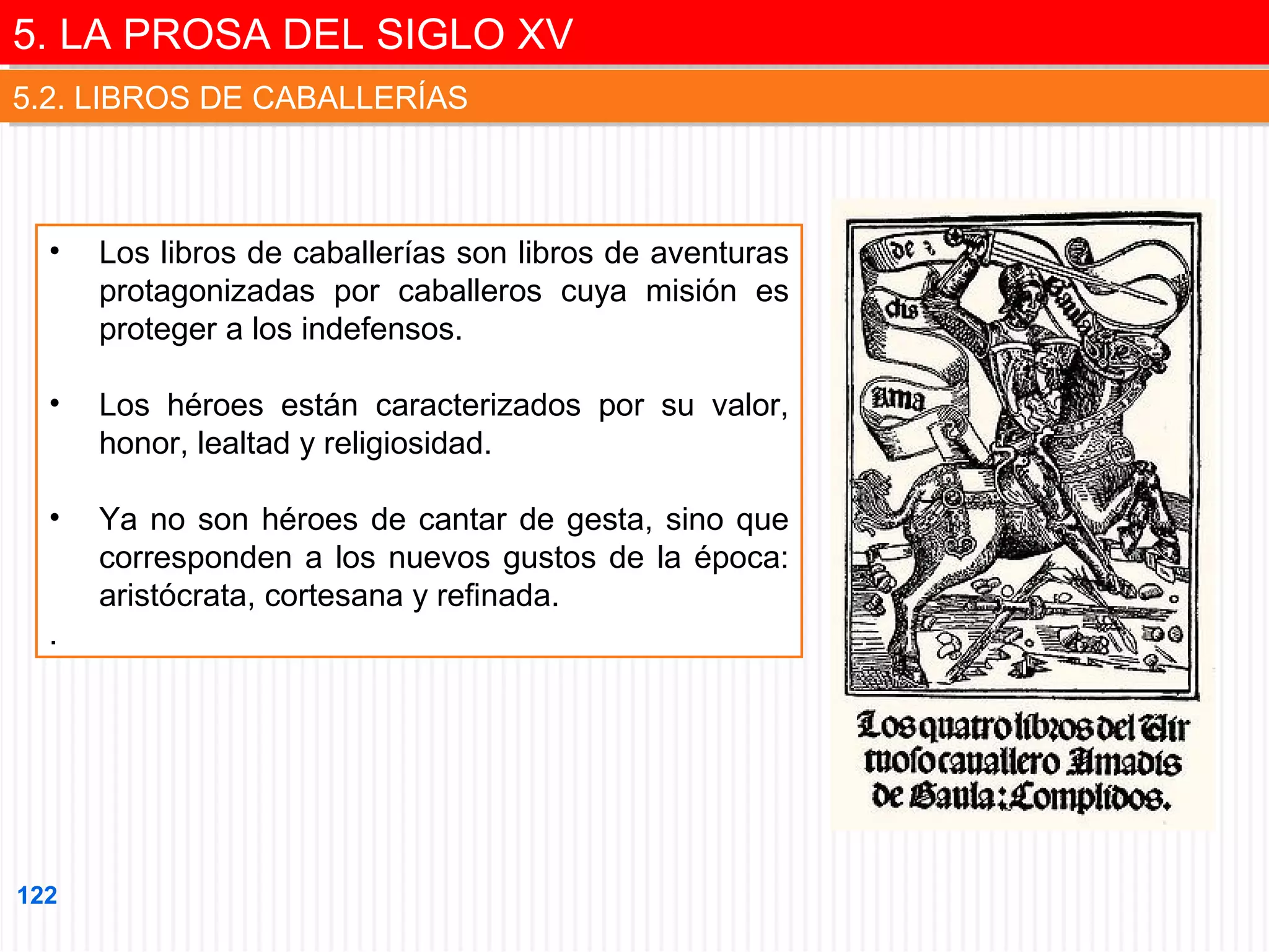 5. LA PROSA DEL SIGLO XV
5. LA PROSA DEL SIGLO XV
5.2. LIBROS DE CABALLERÍAS
5.2. LIBROS DE CABALLERÍAS

•

Los libros de caballerías son libros de aventuras
protagonizadas por caballeros cuya misión es
proteger a los indefensos.

•

Los héroes están caracterizados por su valor,
honor, lealtad y religiosidad.

•

Ya no son héroes de cantar de gesta, sino que
corresponden a los nuevos gustos de la época:
aristócrata, cortesana y refinada.

.

122

 