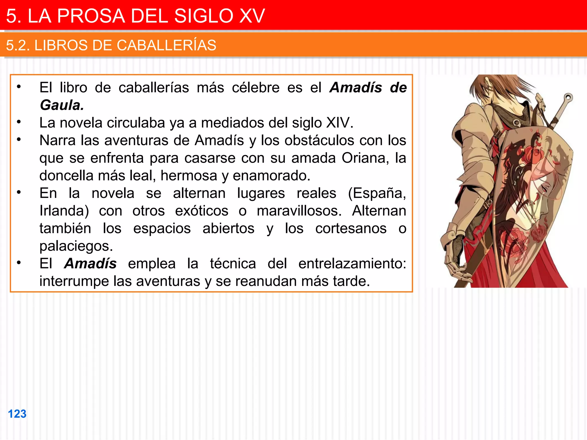 5. LA PROSA DEL SIGLO XV
5. LA PROSA DEL SIGLO XV
5.2. LIBROS DE CABALLERÍAS
5.2. LIBROS DE CABALLERÍAS
•
•
•
•

•

123

El libro de caballerías más célebre es el Amadís de
Gaula.
La novela circulaba ya a mediados del siglo XIV.
Narra las aventuras de Amadís y los obstáculos con los
que se enfrenta para casarse con su amada Oriana, la
doncella más leal, hermosa y enamorado.
En la novela se alternan lugares reales (España,
Irlanda) con otros exóticos o maravillosos. Alternan
también los espacios abiertos y los cortesanos o
palaciegos.
El Amadís emplea la técnica del entrelazamiento:
interrumpe las aventuras y se reanudan más tarde.

 
