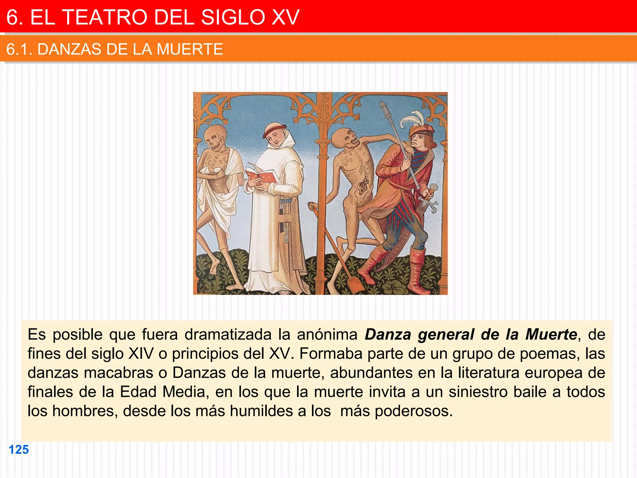 6. EL TEATRO DEL SIGLO XV
6. EL TEATRO DEL SIGLO XV
6.1. DANZAS DE LA MUERTE
6.1. DANZAS DE LA MUERTE

Es posible que fuera dramatizada la anónima Danza general de la Muerte, de
fines del siglo XIV o principios del XV. Formaba parte de un grupo de poemas, las
danzas macabras o Danzas de la muerte, abundantes en la literatura europea de
finales de la Edad Media, en los que la muerte invita a un siniestro baile a todos
los hombres, desde los más humildes a los más poderosos.
125

 