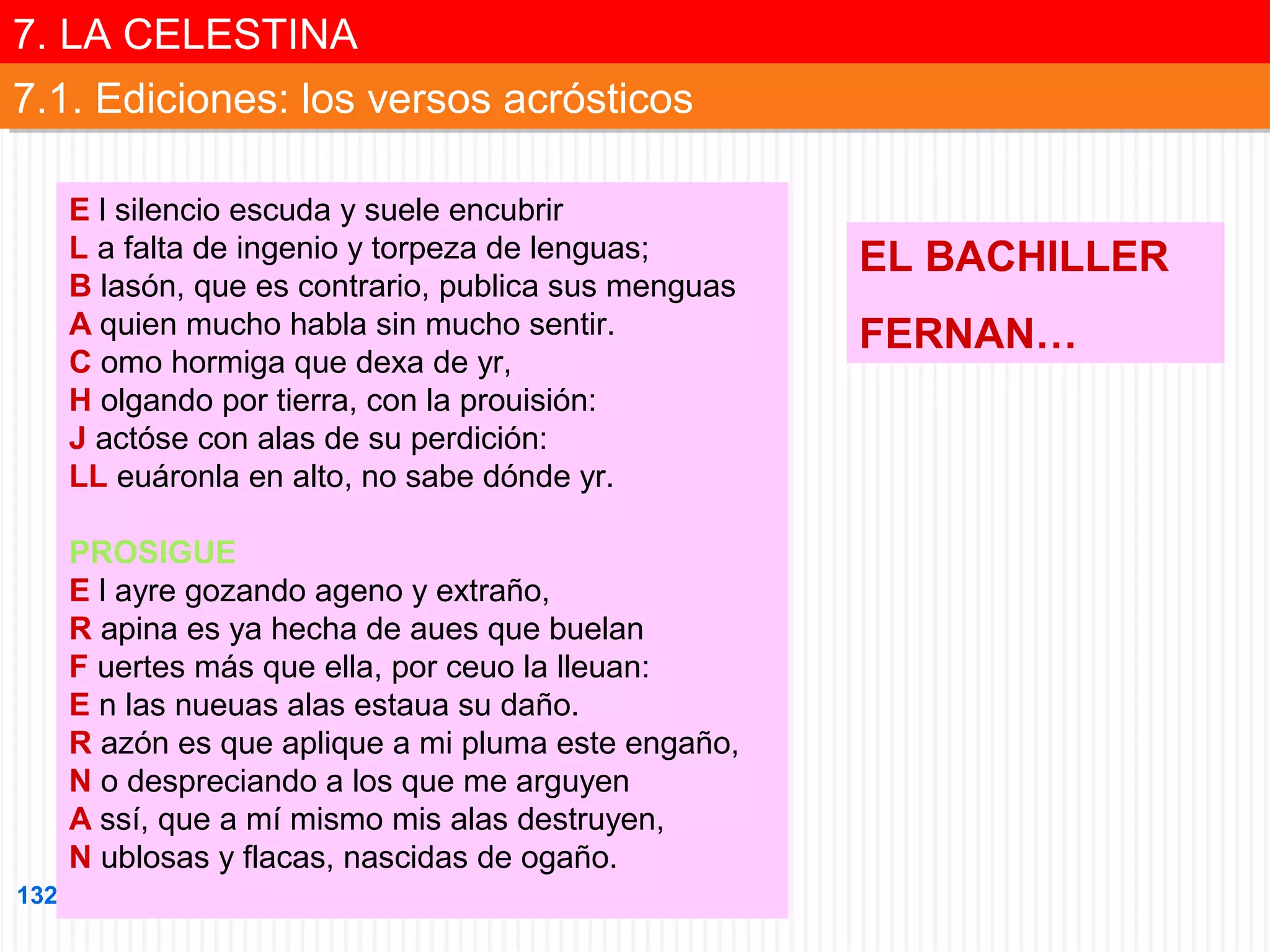 7. LA CELESTINA
7. LA CELESTINA
7.1. Ediciones: los versos acrósticos
7.1. Ediciones: los versos acrósticos
E l silencio escuda y suele encubrir
L a falta de ingenio y torpeza de lenguas;
B lasón, que es contrario, publica sus menguas
A quien mucho habla sin mucho sentir.
C omo hormiga que dexa de yr,
H olgando por tierra, con la prouisión:
J actóse con alas de su perdición:
LL euáronla en alto, no sabe dónde yr.
PROSIGUE
E l ayre gozando ageno y extraño,
R apina es ya hecha de aues que buelan
F uertes más que ella, por ceuo la lleuan:
E n las nueuas alas estaua su daño.
R azón es que aplique a mi pluma este engaño,
N o despreciando a los que me arguyen
A ssí, que a mí mismo mis alas destruyen,
N ublosas y flacas, nascidas de ogaño.
132

EL BACHILLER
FERNAN…

 