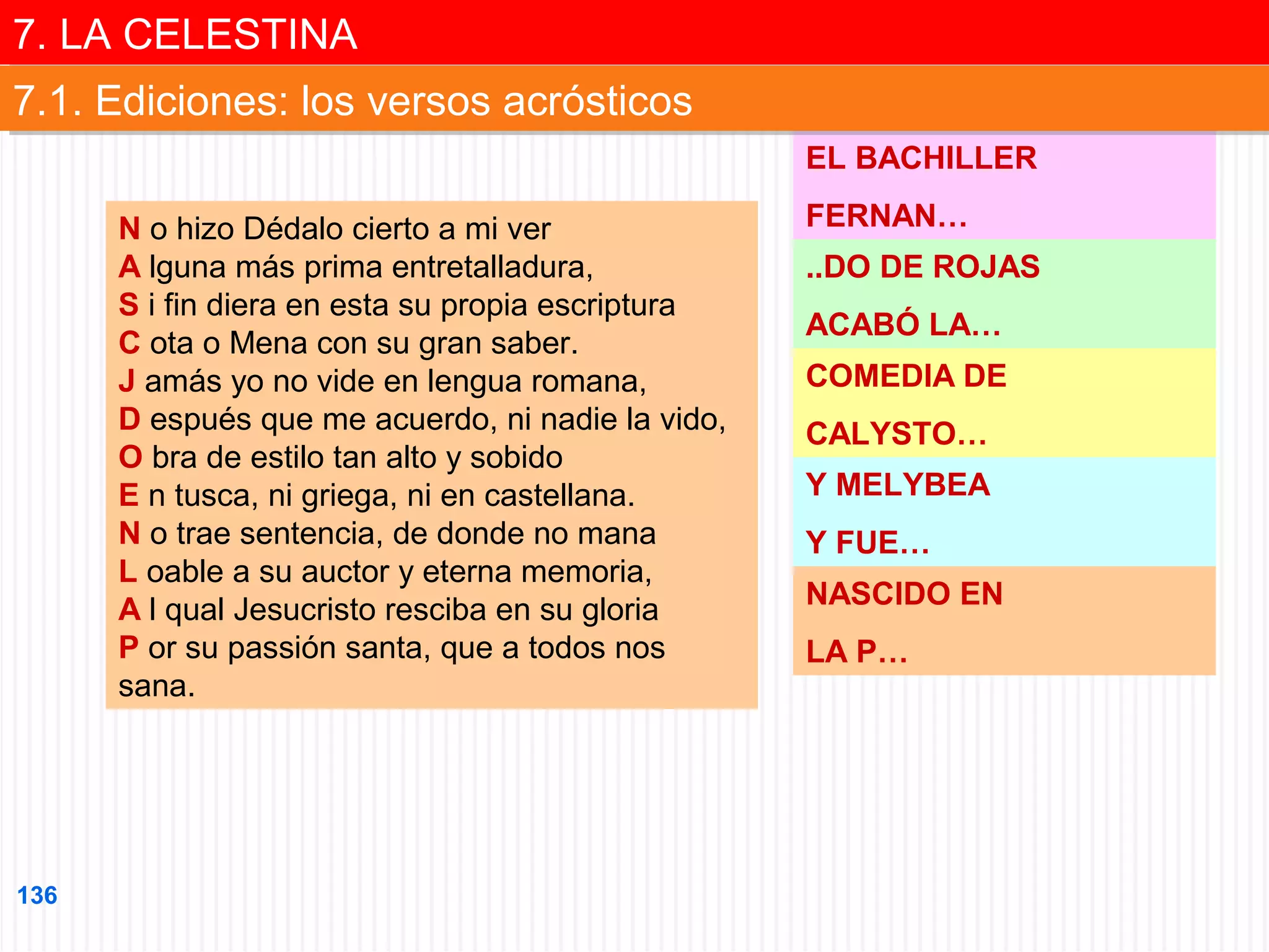 7. LA CELESTINA
7. LA CELESTINA
7.1. Ediciones: los versos acrósticos
7.1. Ediciones: los versos acrósticos
EL BACHILLER
N o hizo Dédalo cierto a mi ver
A lguna más prima entretalladura,
S i fin diera en esta su propia escriptura
C ota o Mena con su gran saber.
J amás yo no vide en lengua romana,
D espués que me acuerdo, ni nadie la vido,
O bra de estilo tan alto y sobido
E n tusca, ni griega, ni en castellana.
N o trae sentencia, de donde no mana
L oable a su auctor y eterna memoria,
A l qual Jesucristo resciba en su gloria
P or su passión santa, que a todos nos
sana.

136

FERNAN…
..DO DE ROJAS
ACABÓ LA…
COMEDIA DE
CALYSTO…
Y MELYBEA
Y FUE…
NASCIDO EN
LA P…

 