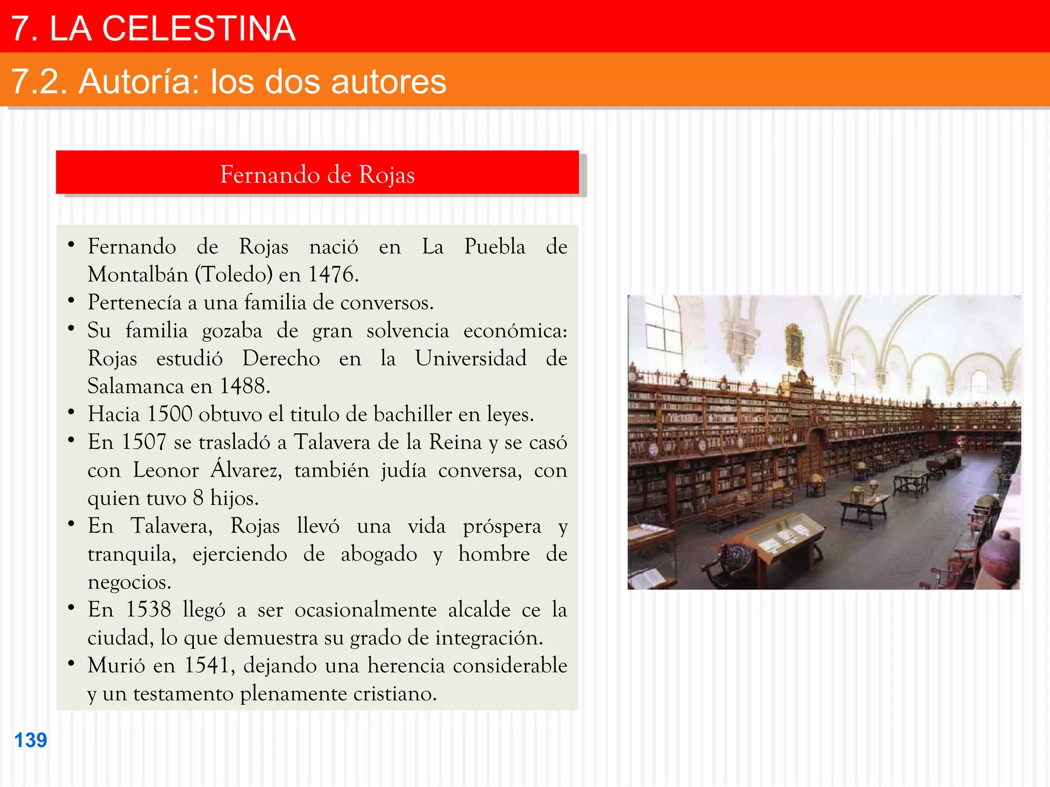 7. LA CELESTINA
7. LA CELESTINA
7.2. Autoría: los dos autores
7.2. Autoría: los dos autores
Fernando de Rojas
Fernando de Rojas
• Fernando de Rojas nació en La Puebla de
Montalbán (Toledo) en 1476.
• Pertenecía a una familia de conversos.
• Su familia gozaba de gran solvencia económica:
Rojas estudió Derecho en la Universidad de
Salamanca en 1488.
• Hacia 1500 obtuvo el titulo de bachiller en leyes.
• En 1507 se trasladó a Talavera de la Reina y se casó
con Leonor Álvarez, también judía conversa, con
quien tuvo 8 hijos.
• En Talavera, Rojas llevó una vida próspera y
tranquila, ejerciendo de abogado y hombre de
negocios.
• En 1538 llegó a ser ocasionalmente alcalde ce la
ciudad, lo que demuestra su grado de integración.
• Murió en 1541, dejando una herencia considerable
y un testamento plenamente cristiano.
139

 