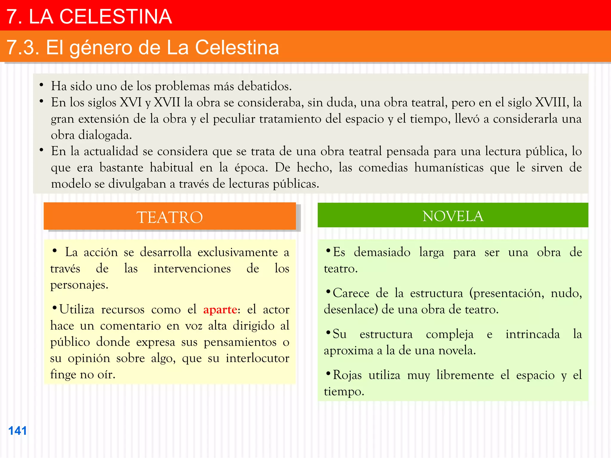 7. LA CELESTINA
7. LA CELESTINA
7.3. El género de La Celestina
7.3. El género de La Celestina
• Ha sido uno de los problemas más debatidos.
• En los siglos XVI y XVII la obra se consideraba, sin duda, una obra teatral, pero en el siglo XVIII, la
gran extensión de la obra y el peculiar tratamiento del espacio y el tiempo, llevó a considerarla una
obra dialogada.
• En la actualidad se considera que se trata de una obra teatral pensada para una lectura pública, lo
que era bastante habitual en la época. De hecho, las comedias humanísticas que le sirven de
modelo se divulgaban a través de lecturas públicas.

TEATRO
TEATRO

NOVELA

• La acción se desarrolla exclusivamente a
través de las intervenciones de los
personajes.

•Es demasiado larga para ser una obra de
teatro.

•Utiliza recursos como el aparte: el actor
hace un comentario en voz alta dirigido al
público donde expresa sus pensamientos o
su opinión sobre algo, que su interlocutor
finge no oír.

141

•Carece de la estructura (presentación, nudo,
desenlace) de una obra de teatro.
•Su estructura compleja e intrincada la
aproxima a la de una novela.
•Rojas utiliza muy libremente el espacio y el
tiempo.

 
