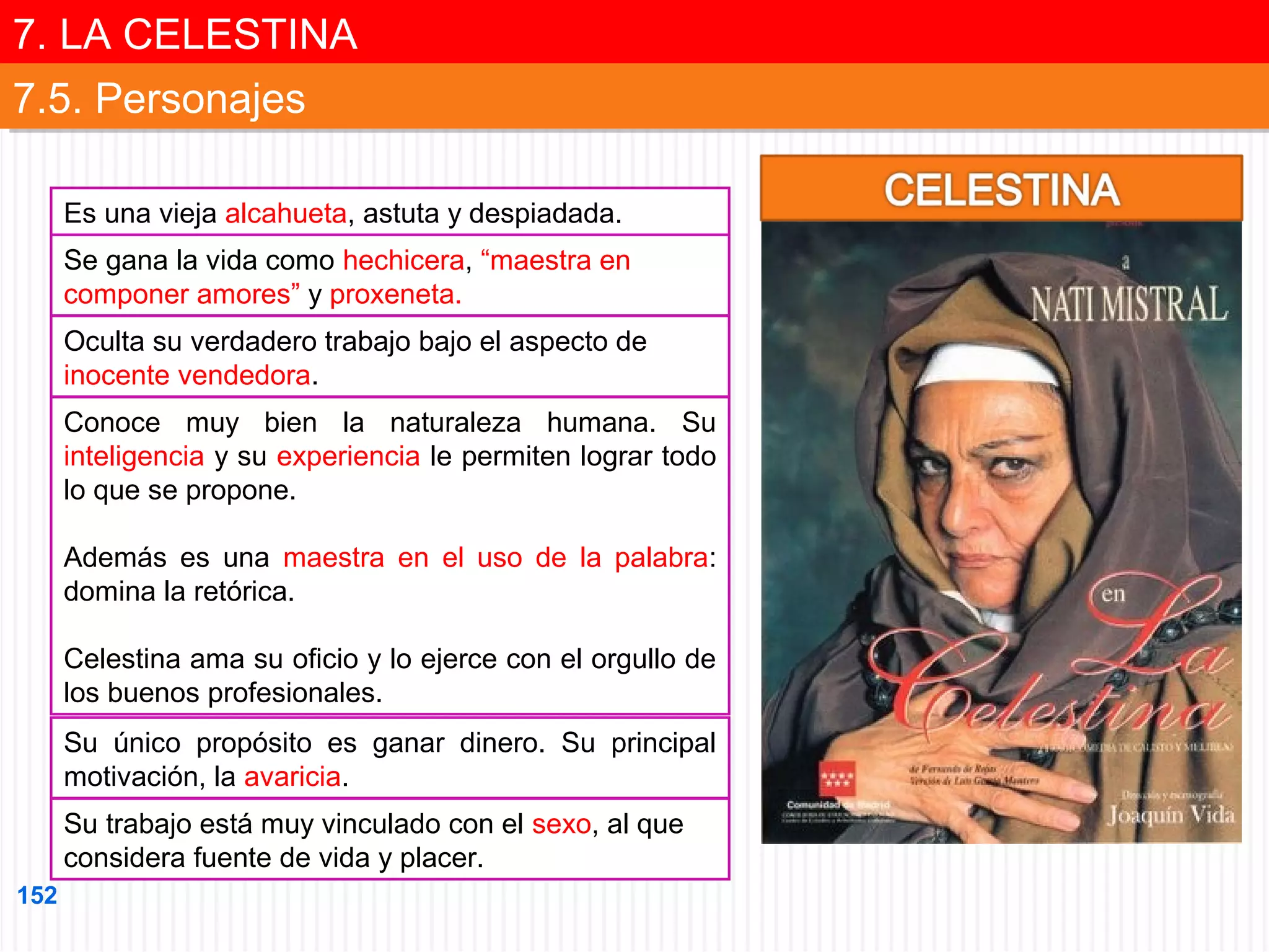 7. LA CELESTINA
7. LA CELESTINA
7.5. Personajes
7.5. Personajes
Es una vieja alcahueta, astuta y despiadada.
Se gana la vida como hechicera, “maestra en
componer amores” y proxeneta.
Oculta su verdadero trabajo bajo el aspecto de
inocente vendedora.
Conoce muy bien la naturaleza humana. Su
inteligencia y su experiencia le permiten lograr todo
lo que se propone.
Además es una maestra en el uso de la palabra:
domina la retórica.
Celestina ama su oficio y lo ejerce con el orgullo de
los buenos profesionales.
Su único propósito es ganar dinero. Su principal
motivación, la avaricia.
Su trabajo está muy vinculado con el sexo, al que
considera fuente de vida y placer.
152

 