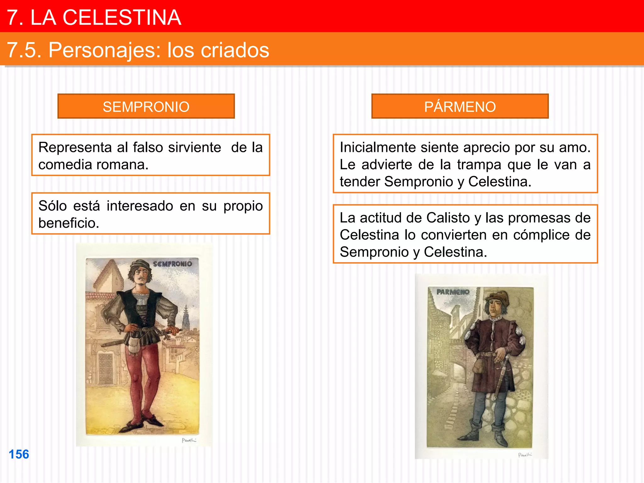 7. LA CELESTINA
7. LA CELESTINA
7.5. Personajes: los criados
7.5. Personajes: los criados
SEMPRONIO
Representa al falso sirviente de la
comedia romana.
Sólo está interesado en su propio
beneficio.

156

PÁRMENO
Inicialmente siente aprecio por su amo.
Le advierte de la trampa que le van a
tender Sempronio y Celestina.
La actitud de Calisto y las promesas de
Celestina lo convierten en cómplice de
Sempronio y Celestina.

 