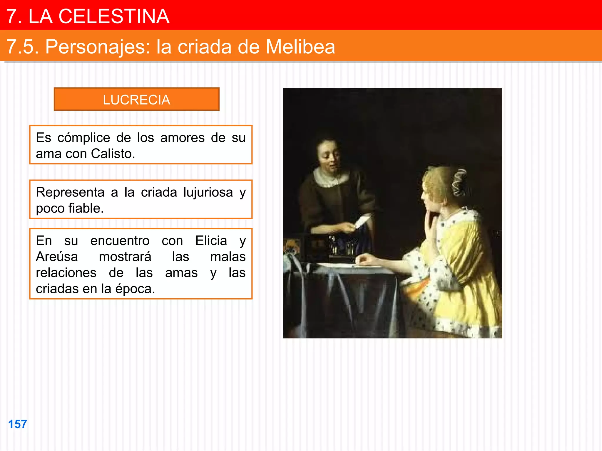 7. LA CELESTINA
7. LA CELESTINA
7.5. Personajes: la criada de Melibea
7.5. Personajes: la criada de Melibea
LUCRECIA
Es cómplice de los amores de su
ama con Calisto.
Representa a la criada lujuriosa y
poco fiable.
En su encuentro con Elicia y
Areúsa
mostrará
las
malas
relaciones de las amas y las
criadas en la época.

157

 