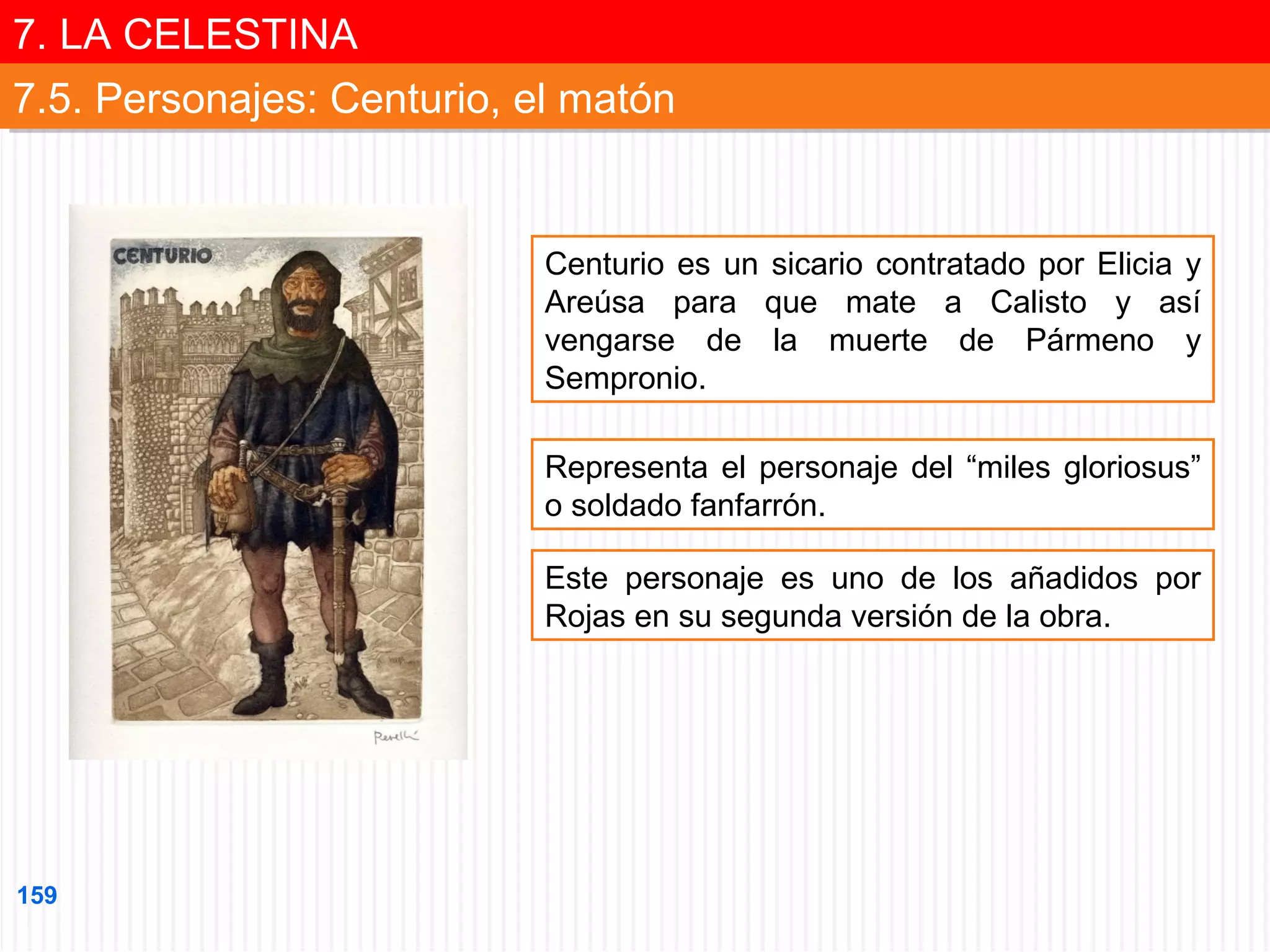 7. LA CELESTINA
7. LA CELESTINA
7.5. Personajes: Centurio, el matón
7.5. Personajes: Centurio, el matón

Centurio es un sicario contratado por Elicia y
Areúsa para que mate a Calisto y así
vengarse de la muerte de Pármeno y
Sempronio.
Representa el personaje del “miles gloriosus”
o soldado fanfarrón.
Este personaje es uno de los añadidos por
Rojas en su segunda versión de la obra.

159

 