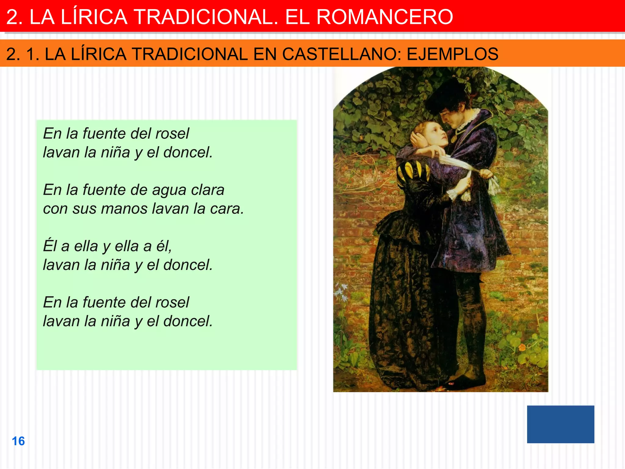 2. LA LÍRICA TRADICIONAL. EL ROMANCERO
2. LA LÍRICA TRADICIONAL. EL ROMANCERO
2. 1. LA LÍRICA TRADICIONAL EN CASTELLANO: EJEMPLOS

En la fuente del rosel
lavan la niña y el doncel.
En la fuente de agua clara
con sus manos lavan la cara.
Él a ella y ella a él,
lavan la niña y el doncel.
En la fuente del rosel
lavan la niña y el doncel.

16

 