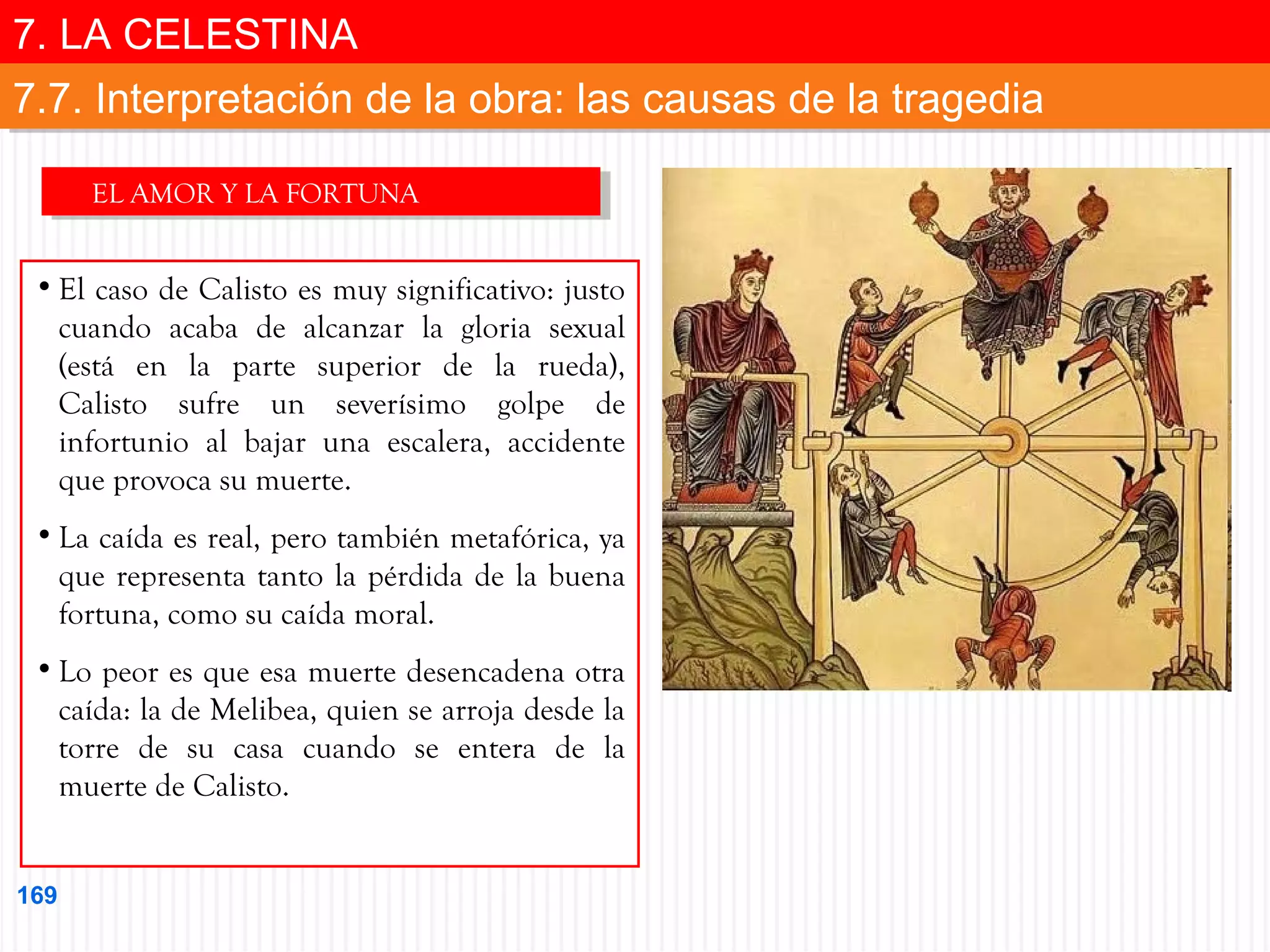 7. LA CELESTINA
7. LA CELESTINA
7.7. Interpretación de la obra: las causas de la tragedia
7.7. Interpretación de la obra: las causas de la tragedia
EL AMOR Y LA FORTUNA
EL AMOR Y LA FORTUNA

• El caso de Calisto es muy significativo: justo
cuando acaba de alcanzar la gloria sexual
(está en la parte superior de la rueda),
Calisto sufre un severísimo golpe de
infortunio al bajar una escalera, accidente
que provoca su muerte.
• La caída es real, pero también metafórica, ya
que representa tanto la pérdida de la buena
fortuna, como su caída moral.
• Lo peor es que esa muerte desencadena otra
caída: la de Melibea, quien se arroja desde la
torre de su casa cuando se entera de la
muerte de Calisto.
169

 
