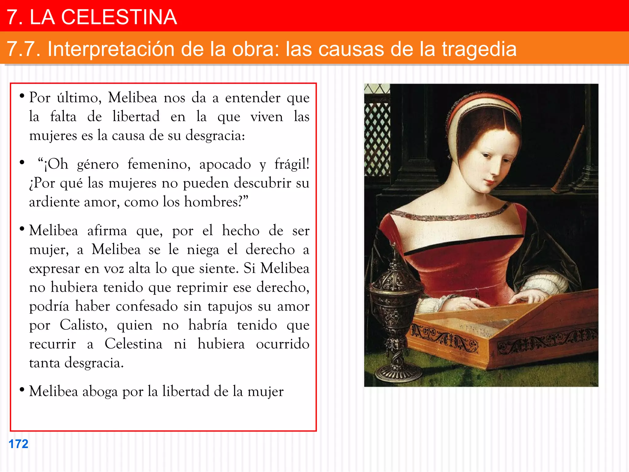 7. LA CELESTINA
7. LA CELESTINA
7.7. Interpretación de la obra: las causas de la tragedia
7.7. Interpretación de la obra: las causas de la tragedia
• Por último, Melibea nos da a entender que
la falta de libertad en la que viven las
mujeres es la causa de su desgracia:
• “¡Oh género femenino, apocado y frágil!
¿Por qué las mujeres no pueden descubrir su
ardiente amor, como los hombres?”
• Melibea afirma que, por el hecho de ser
mujer, a Melibea se le niega el derecho a
expresar en voz alta lo que siente. Si Melibea
no hubiera tenido que reprimir ese derecho,
podría haber confesado sin tapujos su amor
por Calisto, quien no habría tenido que
recurrir a Celestina ni hubiera ocurrido
tanta desgracia.
• Melibea aboga por la libertad de la mujer
172

 
