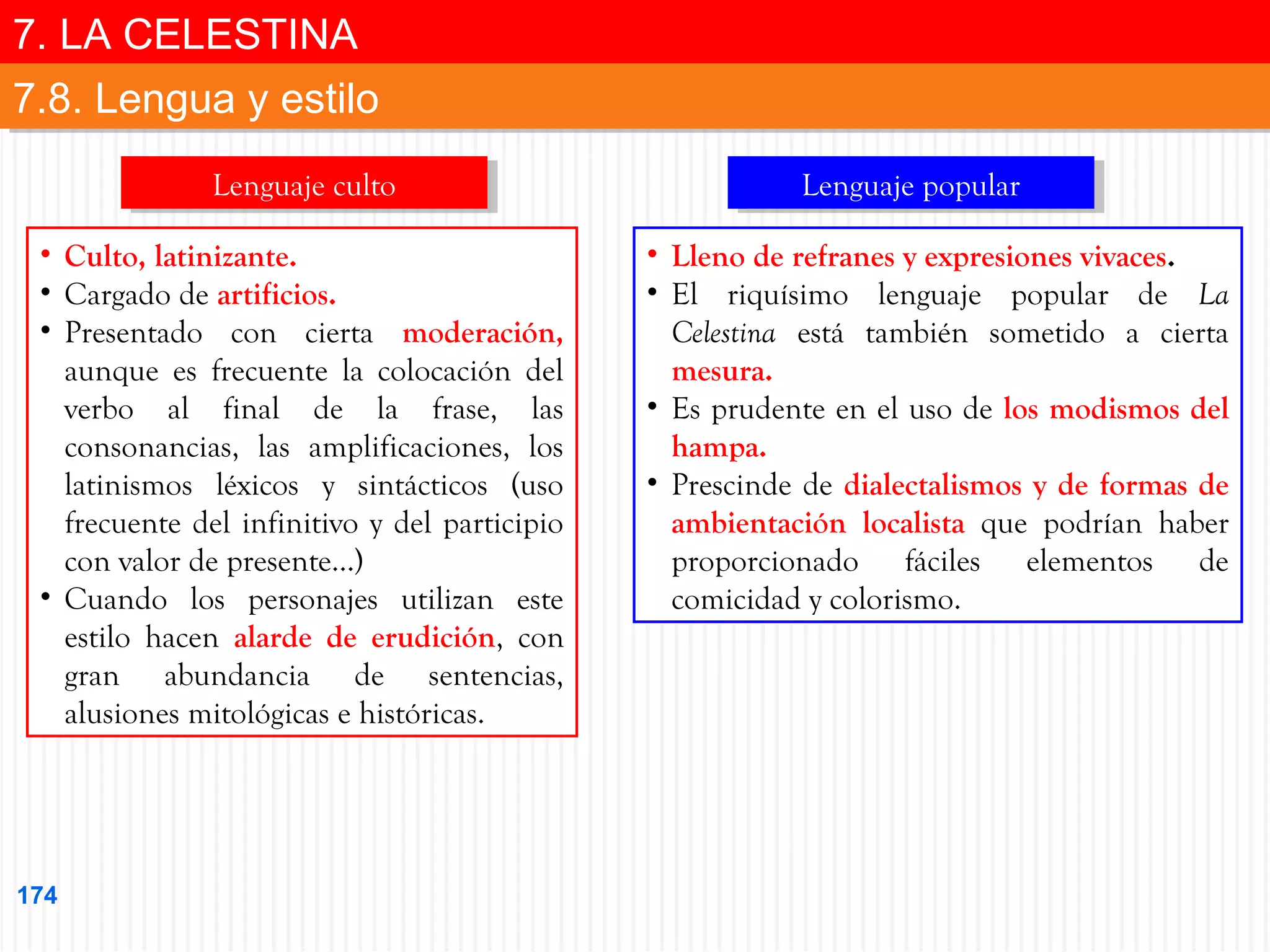 7. LA CELESTINA
7. LA CELESTINA
7.8. Lengua y estilo
7.8. Lengua y estilo
Lenguaje culto
Lenguaje culto
• Culto, latinizante.
• Cargado de artificios.
• Presentado con cierta moderación,
aunque es frecuente la colocación del
verbo al final de la frase, las
consonancias, las amplificaciones, los
latinismos léxicos y sintácticos (uso
frecuente del infinitivo y del participio
con valor de presente…)
• Cuando los personajes utilizan este
estilo hacen alarde de erudición, con
gran abundancia de sentencias,
alusiones mitológicas e históricas.

174

Lenguaje popular
Lenguaje popular
• Lleno de refranes y expresiones vivaces.
• El riquísimo lenguaje popular de La
Celestina está también sometido a cierta
mesura.
• Es prudente en el uso de los modismos del
hampa.
• Prescinde de dialectalismos y de formas de
ambientación localista que podrían haber
proporcionado fáciles elementos de
comicidad y colorismo.

 